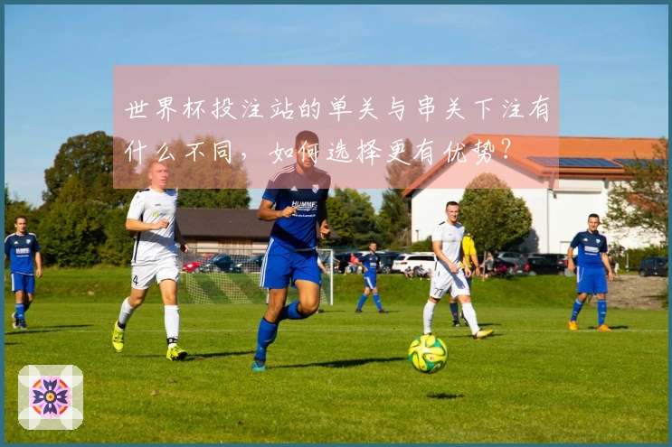世界杯投注站的单关与串关下注有什么不同，如何选择更有优势？