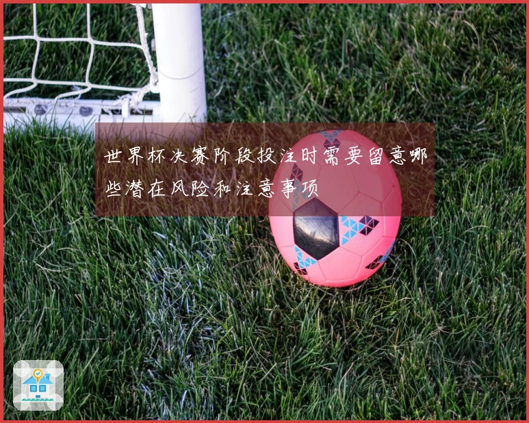 世界杯决赛阶段投注时需要留意哪些潜在风险和注意事项