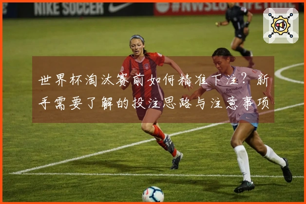 世界杯淘汰赛前如何精准下注？新手需要了解的投注思路与注意事项