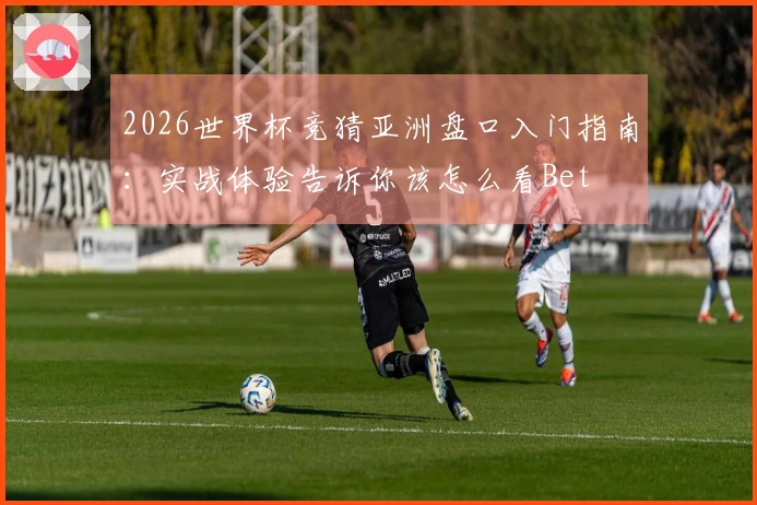2026世界杯竞猜亚洲盘口入门指南：实战体验告诉你该怎么看Bet