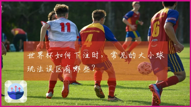 世界杯如何下注时，常见的大小球玩法误区有哪些？