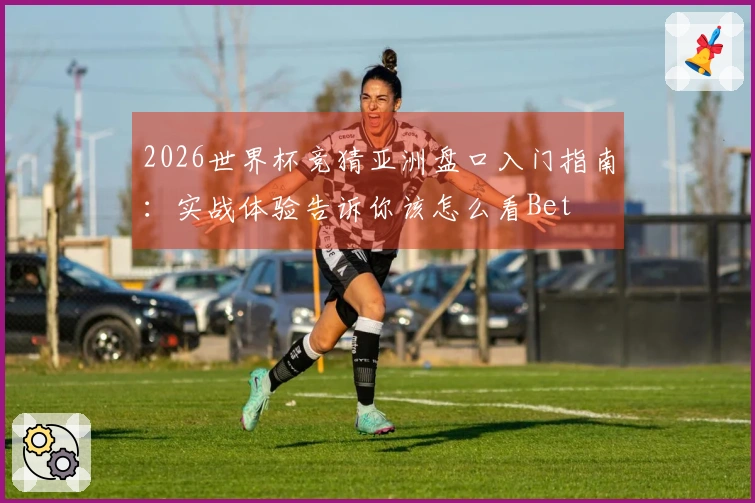 2026世界杯竞猜亚洲盘口入门指南：实战体验告诉你该怎么看Bet